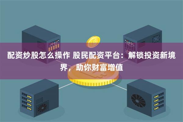 配资炒股怎么操作 股民配资平台：解锁投资新境界，助你财富增值