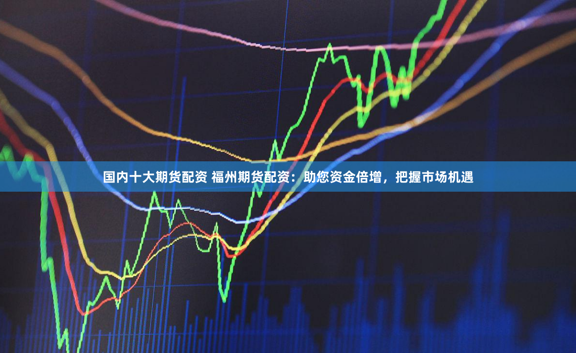 国内十大期货配资 福州期货配资：助您资金倍增，把握市场机遇