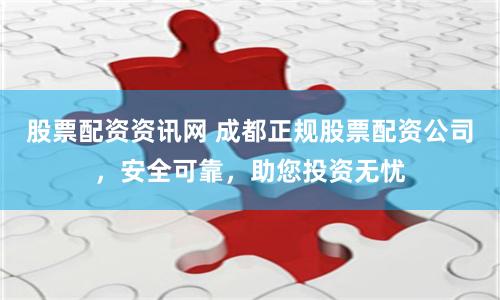 股票配资资讯网 成都正规股票配资公司，安全可靠，助您投资无忧
