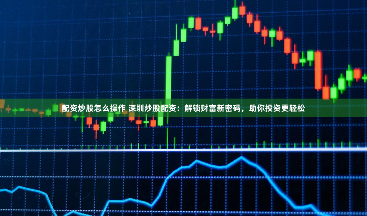 配资炒股怎么操作 深圳炒股配资：解锁财富新密码，助你投资更轻松