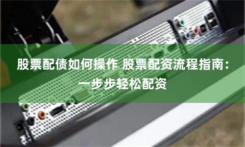 股票配债如何操作 股票配资流程指南：一步步轻松配资
