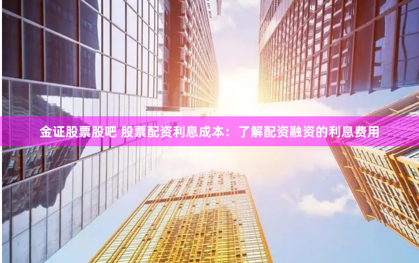 金证股票股吧 股票配资利息成本：了解配资融资的利息费用