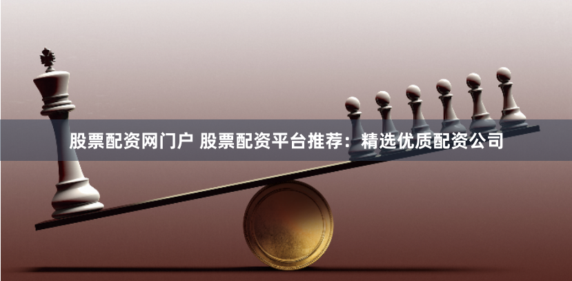 股票配资网门户 股票配资平台推荐：精选优质配资公司