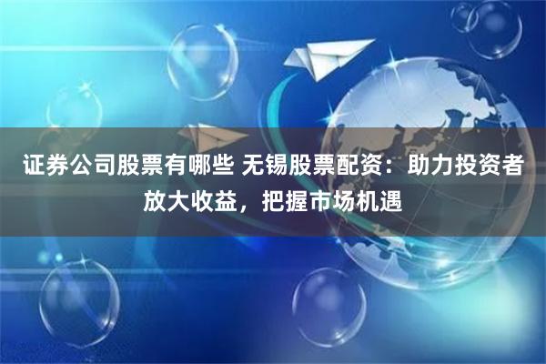 证券公司股票有哪些 无锡股票配资：助力投资者放大收益，把握市场机遇