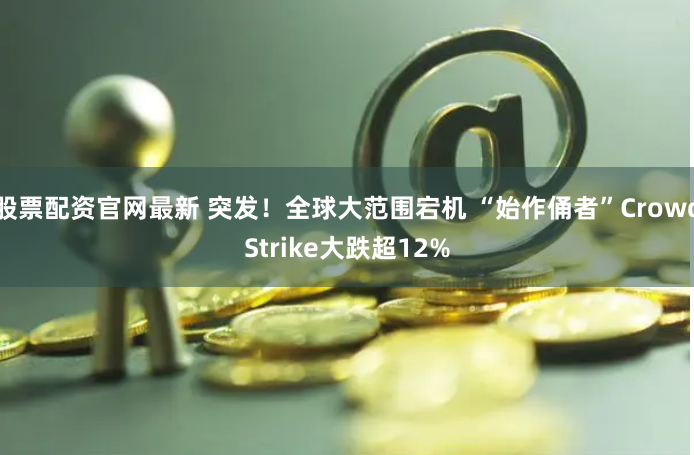 股票配资官网最新 突发！全球大范围宕机 “始作俑者”CrowdStrike大跌超12%