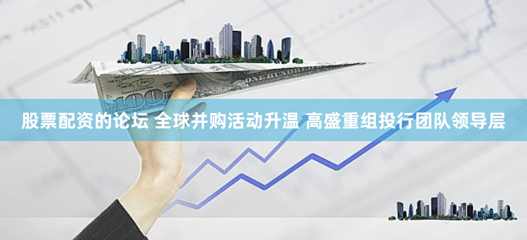 股票配资的论坛 全球并购活动升温 高盛重组投行团队领导层