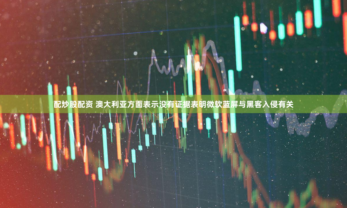 配炒股配资 澳大利亚方面表示没有证据表明微软蓝屏与黑客入侵有关