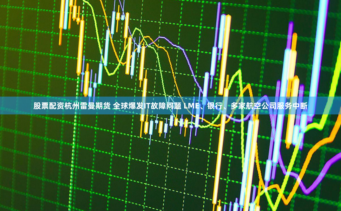 股票配资杭州雷曼期货 全球爆发IT故障问题 LME、银行、多家航空公司服务中断
