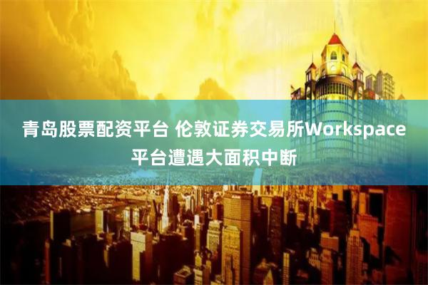 青岛股票配资平台 伦敦证券交易所Workspace平台遭遇大面积中断