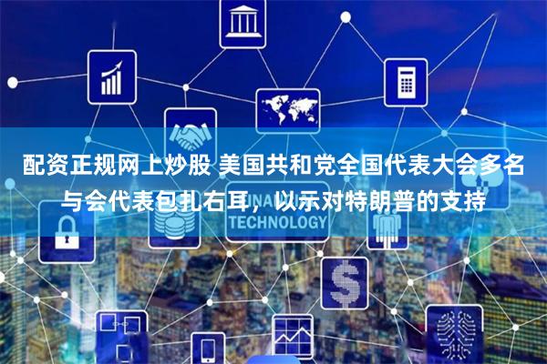 配资正规网上炒股 美国共和党全国代表大会多名与会代表包扎右耳，以示对特朗普的支持