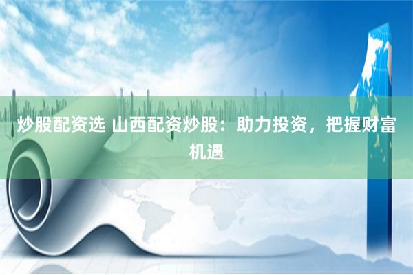 炒股配资选 山西配资炒股：助力投资，把握财富机遇