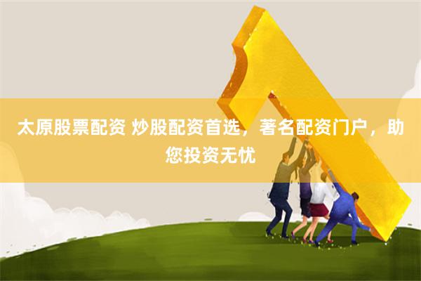 太原股票配资 炒股配资首选，著名配资门户，助您投资无忧