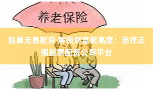 股票无息配资 解锁财富新高度：选择正规股票配资公司平台