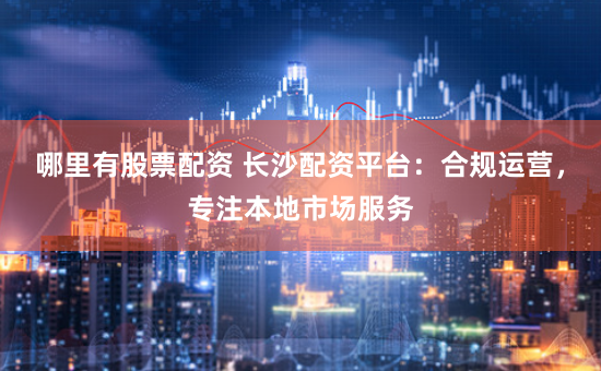 哪里有股票配资 长沙配资平台：合规运营，专注本地市场服务